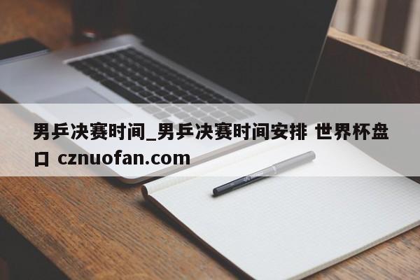 男乒决赛时间_男乒决赛时间安排 世界杯盘口 cznuofan.com