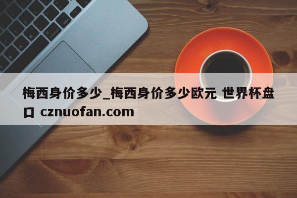 梅西身价多少_梅西身价多少欧元 世界杯盘口 cznuofan.com