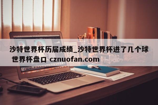 沙特世界杯历届成绩_沙特世界杯进了几个球 世界杯盘口 cznuofan.com