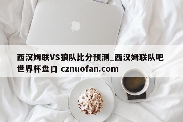 西汉姆联VS狼队比分预测_西汉姆联队吧 世界杯盘口 cznuofan.com