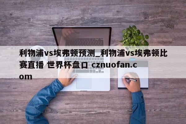 利物浦vs埃弗顿预测_利物浦vs埃弗顿比赛直播 世界杯盘口 cznuofan.com