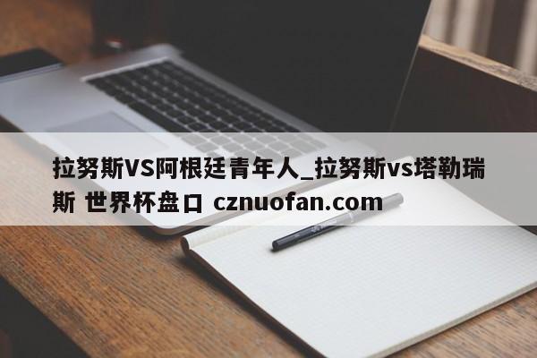 拉努斯VS阿根廷青年人_拉努斯vs塔勒瑞斯 世界杯盘口 cznuofan.com