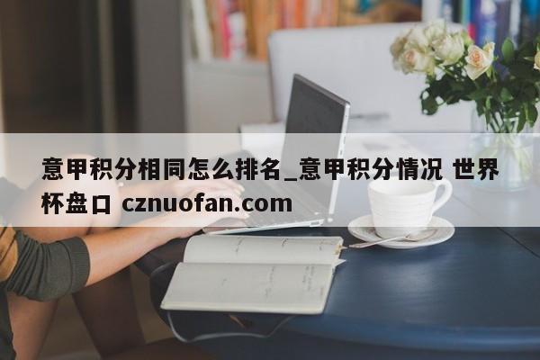意甲积分相同怎么排名_意甲积分情况 世界杯盘口 cznuofan.com