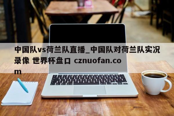 中国队vs荷兰队直播_中国队对荷兰队实况录像 世界杯盘口 cznuofan.com