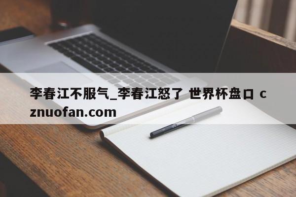 李春江不服气_李春江怒了 世界杯盘口 cznuofan.com