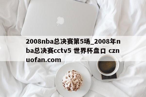 2008nba总决赛第5场_2008年nba总决赛cctv5 世界杯盘口 cznuofan.com