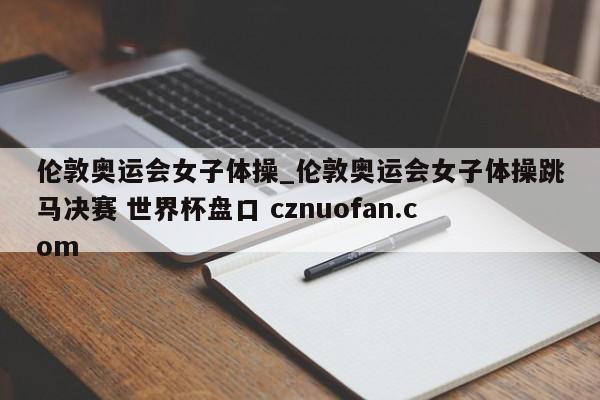 伦敦奥运会女子体操_伦敦奥运会女子体操跳马决赛 世界杯盘口 cznuofan.com