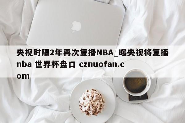 央视时隔2年再次复播NBA_曝央视将复播nba 世界杯盘口 cznuofan.com