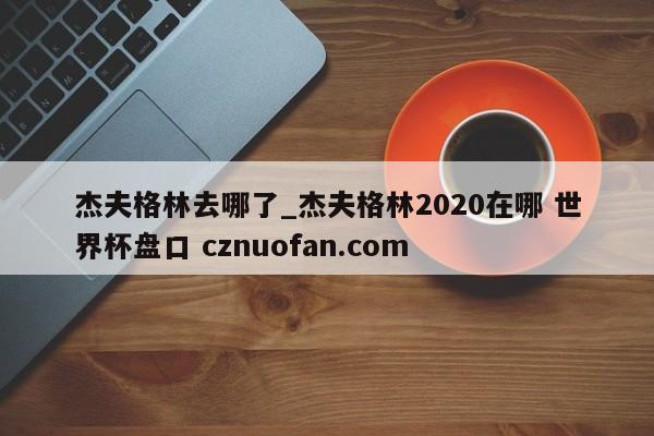 杰夫格林去哪了_杰夫格林2020在哪 世界杯盘口 cznuofan.com